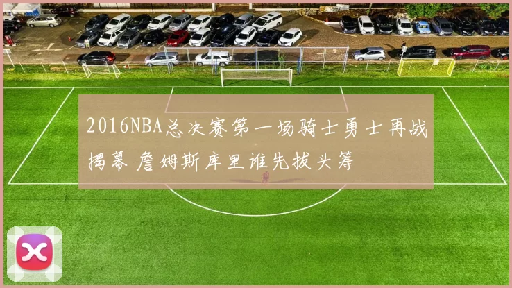 2016NBA总决赛第一场骑士勇士再战揭幕 詹姆斯库里谁先拔头筹