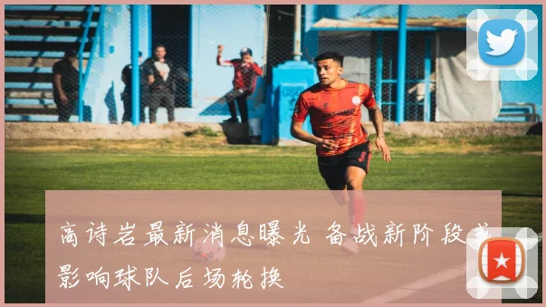 高诗岩最新消息曝光 备战新阶段或影响球队后场轮换