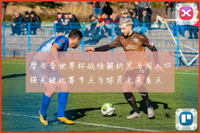 摩洛哥世界杯战绩解析黑马闯入四强关键比赛节点与球员未来看点