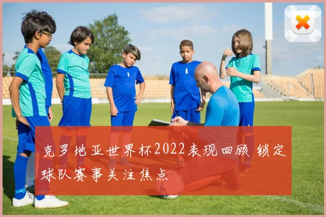 克罗地亚世界杯2022表现回顾 锁定球队赛事关注焦点