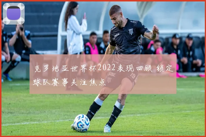 克罗地亚世界杯2022表现回顾 锁定球队赛事关注焦点