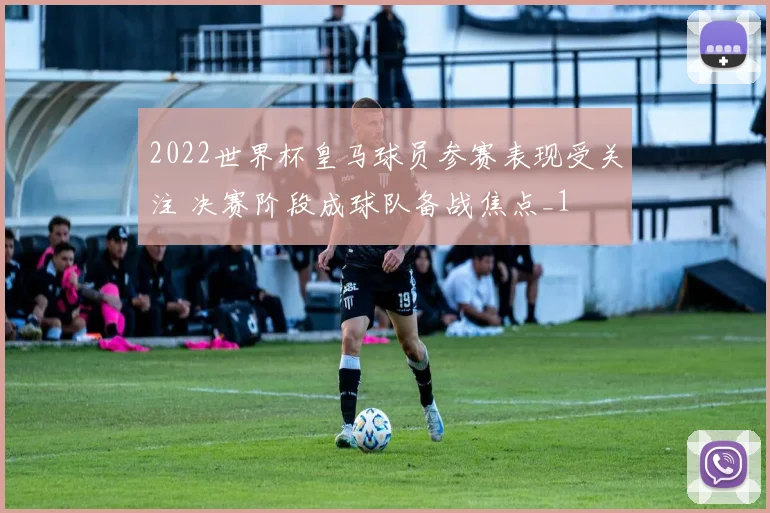 2022世界杯皇马球员参赛表现受关注 决赛阶段成球队备战焦点_1