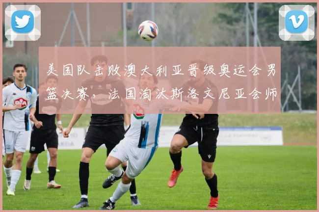 美国队击败澳大利亚晋级奥运会男篮决赛，法国淘汰斯洛文尼亚会师决赛